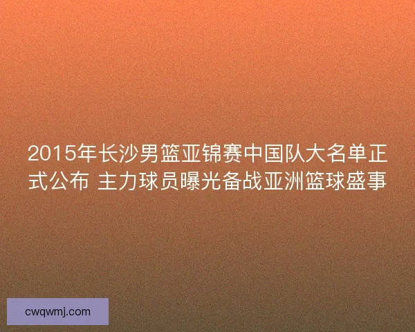 2015年长沙男篮亚锦赛中国队大名单正式公布 主力球员曝光备战亚洲篮球盛事